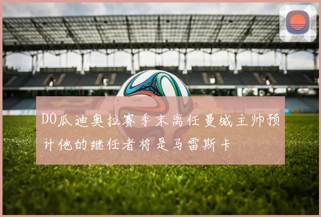 DO瓜迪奥拉赛季末离任曼城主帅预计他的继任者将是马雷斯卡